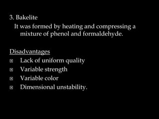 3. Bakelite
It was formed by heating and compressing a
mixture of phenol and formaldehyde.
Disadvantages
 Lack of uniform quality
 Variable strength
 Variable color
 Dimensional unstability.
 
