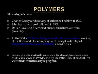 Chronology of events
 Charles Goodyear discovery of vulcanized rubber in 1839.
 John hyatt discovered celluloid in 1868
 Dr Leo Bakeland discovered phenol-formaldehyde resin
(Bakelite).
 In the 1930’s Dr Walter Wright and the Vernon brothers working
at the Rohn and Haas company in Philadelphia developed
Polymethylmethacrylate (PMMA), a hard plastic.
 Although other materials were used for dental prosthesis, none
could come close to PMMA and by the 1940;s 95% of all dentures
were made from this acrylic polymer.
 