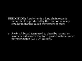 DEFINITION: A polymer is a long chain organic
molecule .It is produced by the reaction of many
smaller molecules called monomers,or mers.
 Resin : A broad term used to describe natural or
synthetic substances that form plastic materials after
polymerization (GPT-7th edition).
 