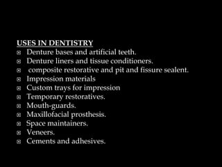 USES IN DENTISTRY
 Denture bases and artificial teeth.
 Denture liners and tissue conditioners.
 composite restorative and pit and fissure sealent.
 Impression materials
 Custom trays for impression
 Temporary restoratives.
 Mouth-guards.
 Maxillofacial prosthesis.
 Space maintainers.
 Veneers.
 Cements and adhesives.
 