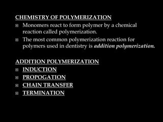 CHEMISTRY OF POLYMERIZATION
 Monomers react to form polymer by a chemical
reaction called polymerization.
 The most common polymerization reaction for
polymers used in dentistry is addition polymerization.
ADDITION POLYMERIZATION
 INDUCTION
 PROPOGATION
 CHAIN TRANSFER
 TERMINATION
 