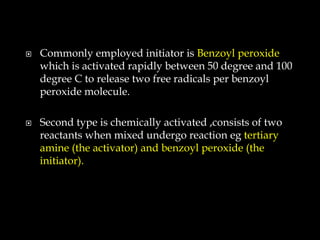  Commonly employed initiator is Benzoyl peroxide
which is activated rapidly between 50 degree and 100
degree C to release two free radicals per benzoyl
peroxide molecule.
 Second type is chemically activated ,consists of two
reactants when mixed undergo reaction eg tertiary
amine (the activator) and benzoyl peroxide (the
initiator).
 