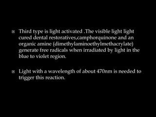  Third type is light activated .The visible light light
cured dental restoratives,camphorquinone and an
organic amine (dimethylaminoethylmethacrylate)
generate free radicals when irradiated by light in the
blue to violet region.
 Light with a wavelength of about 470nm is needed to
trigger this reaction.
 