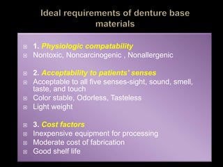  1. Physiologic compatability
 Nontoxic, Noncarcinogenic , Nonallergenic
 2. Acceptability to patients' senses
 Acceptable to all five senses-sight, sound, smell,
taste, and touch
 Color stable, Odorless, Tasteless
 Light weight
 3. Cost factors
 Inexpensive equipment for processing
 Moderate cost of fabrication
 Good shelf life
 