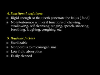 4. Functional usefulness
 Rigid enough so that teeth penetrate the bolus ( food)
 No interference with oral functions of chewing,
swallowing, self cleansing, singing, speech, sneezing,
breathing, laughing, coughing, etc.
5. Hygienic factors
 Sterilizable
 Nonporous to microorganisms
 Low fluid absorption
 Easily cleaned
 