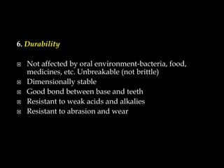 6. Durability
 Not affected by oral environment-bacteria, food,
medicines, etc. Unbreakable (not brittle)
 Dimensionally stable
 Good bond between base and teeth
 Resistant to weak acids and alkalies
 Resistant to abrasion and wear
 