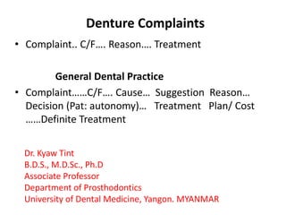 Denture Complaints 
• Complaint.. C/F…. Reason…. Treatment 
General Dental Practice 
• Complaint……C/F…. Cause… Suggestion Reason… 
Decision (Pat: autonomy)… Treatment Plan/ Cost 
……Definite Treatment 
Dr. Kyaw Tint 
B.D.S., M.D.Sc., Ph.D 
Associate Professor 
Department of Prosthodontics 
University of Dental Medicine, Yangon. MYANMAR 
 