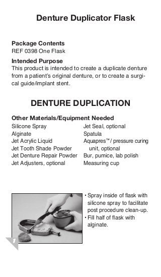 Denture Duplicator Flask

Package Contents
REF 0398 One Flask
Intended Purpose
This product is intended to create a duplicate denture
from a patient’s original denture, or to create a surgi-
cal guide/implant stent.


       denture duplication
Other Materials/Equipment Needed
Silicone Spray               Jet Seal, optional
Alginate                     Spatula
Jet Acrylic Liquid           Aquapres™/ pressure curing
Jet Tooth Shade Powder         unit, optional
Jet Denture Repair Powder    Bur, pumice, lab polish
Jet Adjusters, optional      Measuring cup




                              •	Spray insideflask flask with
                              • Spray inside of of with
                                silicone sprayfacilitate post
                                silicone spray to to facilitate
                                procedure clean-up.
                                post procedure clean-up.
                              • Fill half of flask with alginate.
                              •	Fill half of flask with
                                alginate.




                              • After alginate is set, trim excess
 
