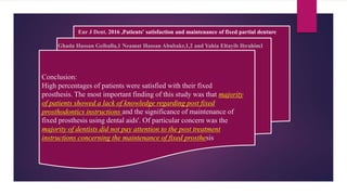 Conclusion:
High percentages of patients were satisfied with their fixed
prosthesis. The most important finding of this study was that majority
of patients showed a lack of knowledge regarding post fixed
prosthodontics instructions and the significance of maintenance of
fixed prosthesis using dental aids'. Of particular concern was the
majority of dentists did not pay attention to the post treatment
instructions concerning the maintenance of fixed prosthesis
Eur J Dent. 2016 ,Patients' satisfaction and maintenance of fixed partial denture
Ghada Hassan Geiballa,1 Neamat Hassan Abubakr,1,2 and Yahia Eltayib Ibrahim1
 