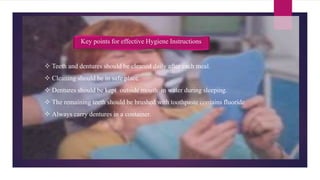  Teeth and dentures should be cleaned daily after each meal.
 Cleaning should be in safe place.
 Dentures should be kept outside mouth in water during sleeping.
 The remaining teeth should be brushed with toothpaste contains fluoride
 Always carry dentures in a container.
Key points for effective Hygiene Instructions
 