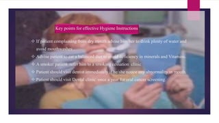  If patient complaining from dry mouth advise him/her to drink plenty of water and
avoid mouthwashes ..
 Advise patient to eat a balanced diet to avoid deficiency in minerals and Vitamins.
 A smoker patient refer him to a smoking cessation clinic
 Patient should visit dentist immediately if he/she notice any abnormality in mouth.
 Patient should visit Dental clinic once a year for oral cancer screening.
Key points for effective Hygiene Instructions
 