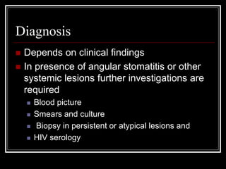Diagnosis
 Depends on clinical findings
 In presence of angular stomatitis or other
systemic lesions further investigations are
required
 Blood picture
 Smears and culture
 Biopsy in persistent or atypical lesions and
 HIV serology
 