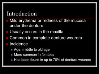 Introduction
 Mild erythema or redness of the mucosa
under the denture.
 Usually occurs in the maxilla
 Common in complete denture wearers
 Incidence
 Age: middle to old age
 More common in females
 Has been found in up to 70% of denture wearers
 