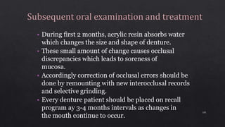 • During first 2 months, acrylic resin absorbs water
which changes the size and shape of denture.
• These small amount of change causes occlusal
discrepancies which leads to soreness of
mucosa.
• Accordingly correction of occlusal errors should be
done by remounting with new interocclusal records
and selective grinding.
• Every denture patient should be placed on recall
program ay 3-4 months intervals as changes in
the mouth continue to occur.
101
 