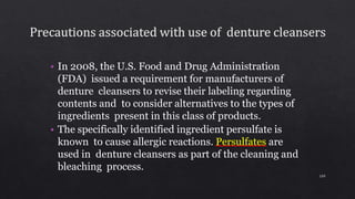 • In 2008, the U.S. Food and Drug Administration
(FDA) issued a requirement for manufacturers of
denture cleansers to revise their labeling regarding
contents and to consider alternatives to the types of
ingredients present in this class of products.
• The specifically identified ingredient persulfate is
known to cause allergic reactions. Persulfates are
used in denture cleansers as part of the cleaning and
bleaching process.
109
 