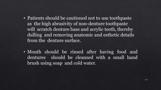 • Patients should be cautioned not to use toothpaste
as the high abrasivity of non-denture toothpaste
will scratch denture base and acrylic teeth, thereby
dulling and removing anatomic and esthetic details
from the denture surface.
• Mouth should be rinsed after having food and
dentures should be cleansed with a small hand
brush using soap and cold water.
113
 
