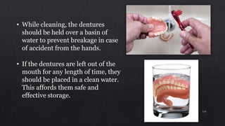 • While cleaning, the dentures
should be held over a basin of
water to prevent breakage in case
of accident from the hands.
• If the dentures are left out of the
mouth for any length of time, they
should be placed in a clean water.
This affords them safe and
effective storage.
114
 