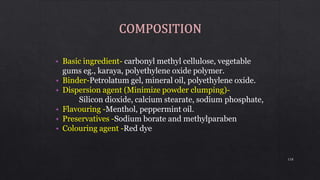 • Basic ingredient- carbonyl methyl cellulose, vegetable
gums eg., karaya, polyethylene oxide polymer.
• Binder-Petrolatum gel, mineral oil, polyethylene oxide.
• Dispersion agent (Minimize powder clumping)-
Silicon dioxide, calcium stearate, sodium phosphate,
• Flavouring -Menthol, peppermint oil.
• Preservatives -Sodium borate and methylparaben
• Colouring agent -Red dye
118
 