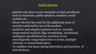 • patients who place severe demands on their prostheses
such as musicians, public speakers, teachers, social
workers etc.
• Those who feel the need for the additional sense of
security conferred by use of the product.
• useful for mal-adaptive patients such as -severely
compromised residual ridge morphology, xerostomia,
undergone maxillofacial jaw resection or are
neurologically compromised due to stroke, multiple
sclerosis, or closed-head injury.
• To stabilize trial bases during fabrication and insertion of
trial dentures.
119
 