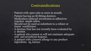 • Patient with open cuts or sores in mouth.
• Patient having an ill-fitting denture.
• Medication-induced xerostomia as adhesives
requires ample saliva.
• Should not be used as substitute to a reliner or
tissue conditioner.
• A denture that has not recently been evaluated by
a dentist.
• A patient who cannot or will not maintain adequate
oral and prosthesis hygiene.
• A patient with a known allergy to any product
ingredient. eg,.karaya
120
 