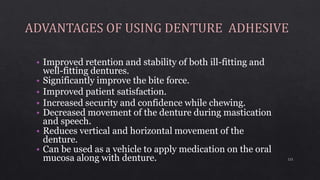 • Improved retention and stability of both ill-fitting and
well-fitting dentures.
• Significantly improve the bite force.
• Improved patient satisfaction.
• Increased security and confidence while chewing.
• Decreased movement of the denture during mastication
and speech.
• Reduces vertical and horizontal movement of the
denture.
• Can be used as a vehicle to apply medication on the oral
mucosa along with denture. 121
 
