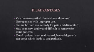 • Can increase vertical dimension and occlusal
discrepancies with improper use.
• Cannot be used as a remedy for pain and discomfort.
• May be messy, grainy and difficult to remove for
some patients.
• If oral hygiene is not maintained, bacterial growth
can occur which leads to oral pathosis.
122
 