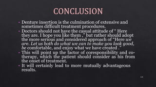 • Denture insertion is the culmination of extensive and
sometimes difficult treatment procedures.
• Doctors should not have the casual attitude of “ Here
they are. I hope you like them ,” but rather should adopt
the more serious and considered approach of “Here we
are. Let us both do what we can to make you look good,
be comfortable, and enjoy what we have created .”
• This will point up the factor of coresponsibility and co-
therapy, which the patient should consider as his from
the onset of treatment.
• It will certainly lead to more mutually advantageous
results.
128
 