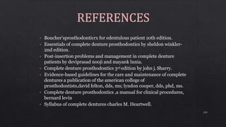 • Boucher’sprosthodonticrx for edentulous patient 10th edition.
• Essentials of complete denture prosthodontics by sheldon winkler-
2nd edition.
• Post-insertion problems and management in complete denture
patients by deviprasad nooji and mayank lunia.
• Complete denture prosthodontics 3rd edition by john j. Sharry.
• Evidence-based guidelines for the care and maintenance of complete
dentures a publication of the american college of
prosthodontists,david felton, dds, ms; lyndon cooper, dds, phd, ms.
• Complete denture prosthodontics ,a manual for clinical procedures,
bernard levin
• Syllabus of complete dentures charles M. Heartwell.
129
 