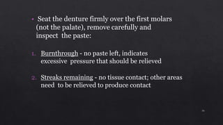 • Seat the denture firmly over the first molars
(not the palate), remove carefully and
inspect the paste:
1. Burnthrough - no paste left, indicates
excessive pressure that should be relieved
2. Streaks remaining - no tissue contact; other areas
need to be relieved to produce contact
16
 