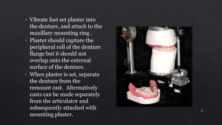 • Vibrate fast set plaster into
the denture, and attach to the
maxillary mounting ring .
• Plaster should capture the
peripheral roll of the denture
flange but it should not
overlap onto the external
surface of the denture.
• When plaster is set, separate
the denture from the
remount cast. Alternatively
casts can be made separately
from the articulator and
subsequently attached with
mounting plaster.
22
 