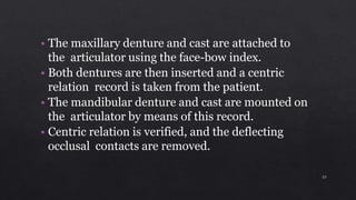 • The maxillary denture and cast are attached to
the articulator using the face-bow index.
• Both dentures are then inserted and a centric
relation record is taken from the patient.
• The mandibular denture and cast are mounted on
the articulator by means of this record.
• Centric relation is verified, and the deflecting
occlusal contacts are removed.
23
 