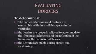 To determine if
(1) The border extensions and contour are
compatible with the available spaces in the
vestibules,
(2)the borders are properly relieved to accommodate
the frenum attachments and the reflection of the
tissues in the hamular notch area,
(3)the dentures are stable during speech and
swallowing. 24
 