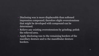 • Disclosing wax is more displaceable than softened
impression compound; therefore slight overextensions
that might be developed with compound can be
determined.
• Relieve any existing overextensions by grinding; polish
the relieved area.
• Apply disclosing wax to the remaining borders of the
maxillary denture and to the mandibular denture
borders.
26
 