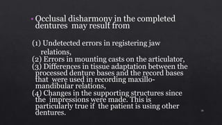 • Occlusal disharmony in the completed
dentures may result from
(1) Undetected errors in registering jaw
relations,
(2) Errors in mounting casts on the articulator,
(3) Differences in tissue adaptation between the
processed denture bases and the record bases
that were used in recording maxillo-
mandibular relations,
(4) Changes in the supporting structures since
the impressions were made. This is
particularly true if the patient is using other
dentures. 30
 