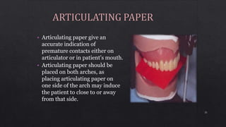 • Articulating paper give an
accurate indication of
premature contacts either on
articulator or in patient’s mouth.
• Articulating paper should be
placed on both arches, as
placing articulating paper on
one side of the arch may induce
the patient to close to or away
from that side.
32
 