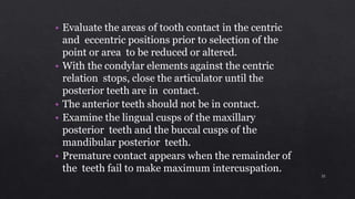 • Evaluate the areas of tooth contact in the centric
and eccentric positions prior to selection of the
point or area to be reduced or altered.
• With the condylar elements against the centric
relation stops, close the articulator until the
posterior teeth are in contact.
• The anterior teeth should not be in contact.
• Examine the lingual cusps of the maxillary
posterior teeth and the buccal cusps of the
mandibular posterior teeth.
• Premature contact appears when the remainder of
the teeth fail to make maximum intercuspation.
35
 