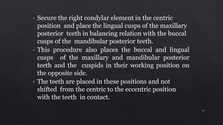 • Secure the right condylar element in the centric
position and place the lingual cusps of the maxillary
posterior teeth in balancing relation with the buccal
cusps of the mandibular posterior teeth.
• This procedure also places the buccal and lingual
cusps of the maxillary and mandibular posterior
teeth and the cuspids in their working position on
the opposite side.
• The teeth are placed in these positions and not
shifted from the centric to the eccentric position
with the teeth in contact.
37
 