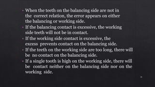 • When the teeth on the balancing side are not in
the correct relation, the error appears on either
the balancing or working side.
• If the balancing contact is excessive, the working
side teeth will not be in contact.
• If the working side contact is excessive, the
excess prevents contact on the balancing side.
• If the teeth on the working side are too long, there will
be no contact on the balancing side.
• If a single tooth is high on the working side, there will
be contact neither on the balancing side nor on the
working side.
38
 