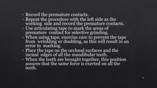 • Record the premature contacts.
• Repeat the procedure with the left side as the
working side and record the premature contacts.
• Use articulating tape to mark the areas of
premature contact for selective grinding.
• When using tape, exercise care to prevent the tape
from wrinkling or doubling, as this will result in an
error in marking.
• Place the tape on the occlusal surfaces and the
incisal edges of all the mandibular teeth.
• When the teeth are brought together, this position
assures that the same force is exerted on all the
teeth.
39
 