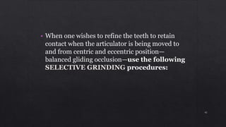 • When one wishes to refine the teeth to retain
contact when the articulator is being moved to
and from centric and eccentric position—
balanced gliding occlusion—use the following
SELECTIVE GRINDING procedures:
42
 