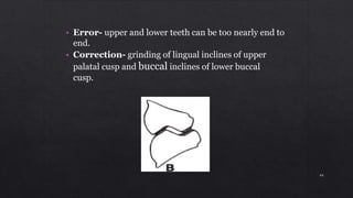 • Error- upper and lower teeth can be too nearly end to
end.
• Correction- grinding of lingual inclines of upper
palatal cusp and buccal inclines of lower buccal
cusp.
44
 
