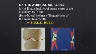 • ON THE WORKING SIDE reduce
(a)the lingual inclines of buccal cusps of the
maxillary teeth and
(b)the buccal inclines of lingual cusps of
the mandibular teeth.
i.e.(B.U.L.L . RULE)
46
 
