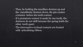 • Thus, by holding the maxillary denture up and
the mandibular denture down, the pin creates
a tension before the teeth contact.
• If a premature contact is made by one tooth, the
dentures do not shift because the spring holds the
other teeth apart.
• The interceptive occlusal contacts are located
with articulating ribbon.
48
 