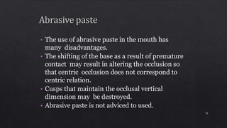 • The use of abrasive paste in the mouth has
many disadvantages.
• The shifting of the base as a result of premature
contact may result in altering the occlusion so
that centric occlusion does not correspond to
centric relation.
• Cusps that maintain the occlusal vertical
dimension may be destroyed.
• Abrasive paste is not adviced to used.
50
 