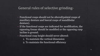• Functional cusps should not be altered(palatal cusps of
maxillary denture and buccal cusps of mandibular
denture).
• If the functional cusps are indicated for modification, the
opposing fossae should be modified or the opposing cusp
incline is ground.
• Functional cusp height should never altered:
1. To maintain the vertical dimension
2. To maintain the functional efficiency
54
 