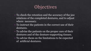 • To check the retention and the accuracy of the jaw
relations of the completed dentures, and to adjust
where necessary.
• To instruct the patients in the correct use of their
dentures.
• To advise the patients on the proper care of their
dentures and of the denture-supporting tissues.
• To advise them on the limitations to be expected
of artificial dentures.
6
 