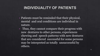 • Patients must be reminded that their physical,
mental and oral conditions are individual in
nature.
• Thus, they cannot compare their progress with
new dentures to other persons, experiences
chewing and speech patterns with new dentures
that are considered successful for some persons
may be interpreted as totally unsuccessful by
others.
69
 