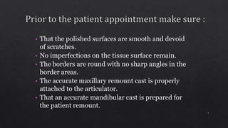 • That the polished surfaces are smooth and devoid
of scratches.
• No imperfections on the tissue surface remain.
• The borders are round with no sharp angles in the
border areas.
• The accurate maxillary remount cast is properly
attached to the articulator.
• That an accurate mandibular cast is prepared for
the patient remount.
7
 