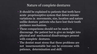 • It should be explained to patients that teeth have
acute proprioceptive system that detect minute
variations in movements, size, location and nature
unlike denture patients who have lost their tooth
guidance mechanism.
• These comparisons should not be made to
discourage the patient but to give an insight into
physical and mechanical disadvantages present
with complete dentures.
• The dentist must stress that these problems are
not insurmountable but can be overcome with
patience, determination and skill.
70
 
