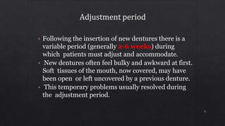 • Following the insertion of new dentures there is a
variable period (generally 2-6 weeks) during
which patients must adjust and accommodate.
• New dentures often feel bulky and awkward at first.
Soft tissues of the mouth, now covered, may have
been open or left uncovered by a previous denture.
• This temporary problems usually resolved during
the adjustment period.
71
 